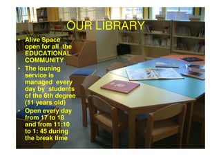 OUR LIBRARY
• Alive Space
  open for all the
  EDUCATIONAL
  COMMUNITY
• The louning
  service is
  managed every
  day by students
  of the 6th degree
  (11 years old)
• Open every day
  from 17 to 18
  and from 11:10
  to 1: 45 during
  the break time
 