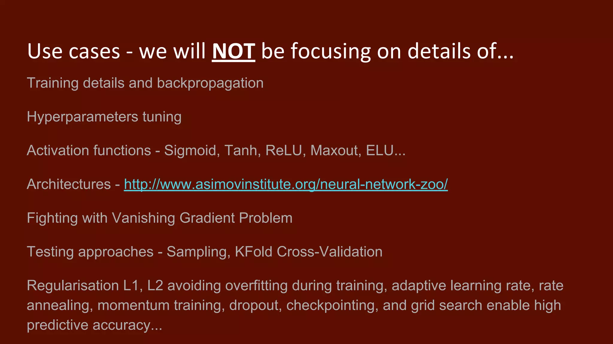 Use cases - we will NOT be focusing on details of...
Training details and backpropagation
Hyperparameters tuning
Activation functions - Sigmoid, Tanh, ReLU, Maxout, ELU...
Architectures - http://www.asimovinstitute.org/neural-network-zoo/
Fighting with Vanishing Gradient Problem
Testing approaches - Sampling, KFold Cross-Validation
Regularisation L1, L2 avoiding overfitting during training, adaptive learning rate, rate
annealing, momentum training, dropout, checkpointing, and grid search enable high
predictive accuracy...
 