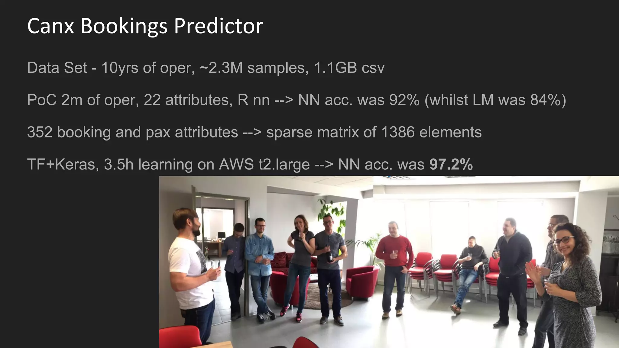 Canx Bookings Predictor
Data Set - 10yrs of oper, ~2.3M samples, 1.1GB csv
PoC 2m of oper, 22 attributes, R nn --> NN acc. was 92% (whilst LM was 84%)
352 booking and pax attributes --> sparse matrix of 1386 elements
TF+Keras, 3.5h learning on AWS t2.large --> NN acc. was 97.2%
 
