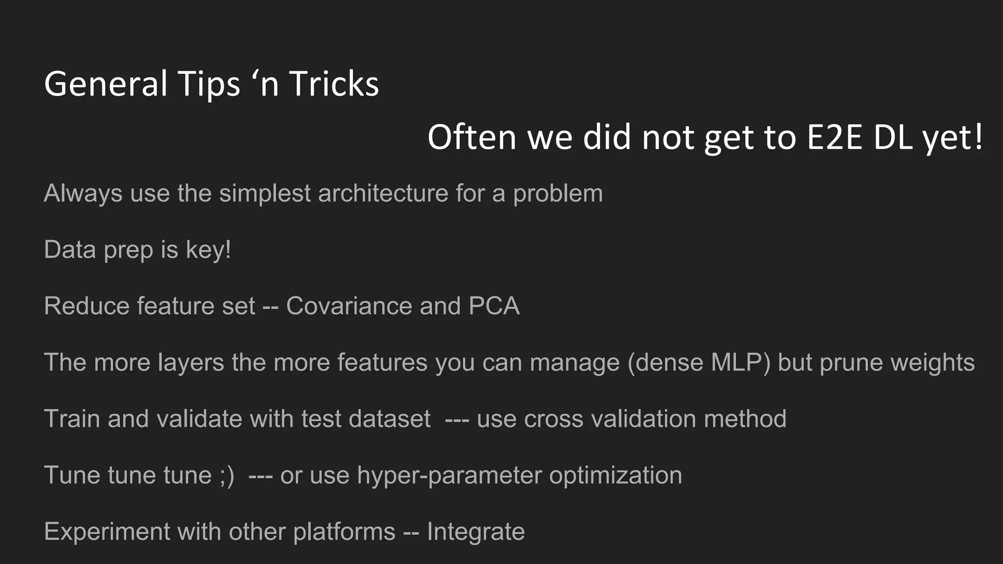 General Tips ‘n Tricks
Always use the simplest architecture for a problem
Data prep is key!
Reduce feature set -- Covariance and PCA
The more layers the more features you can manage (dense MLP) but prune weights
Train and validate with test dataset --- use cross validation method
Tune tune tune ;) --- or use hyper-parameter optimization
Experiment with other platforms -- Integrate
Often we did not get to E2E DL yet!
 