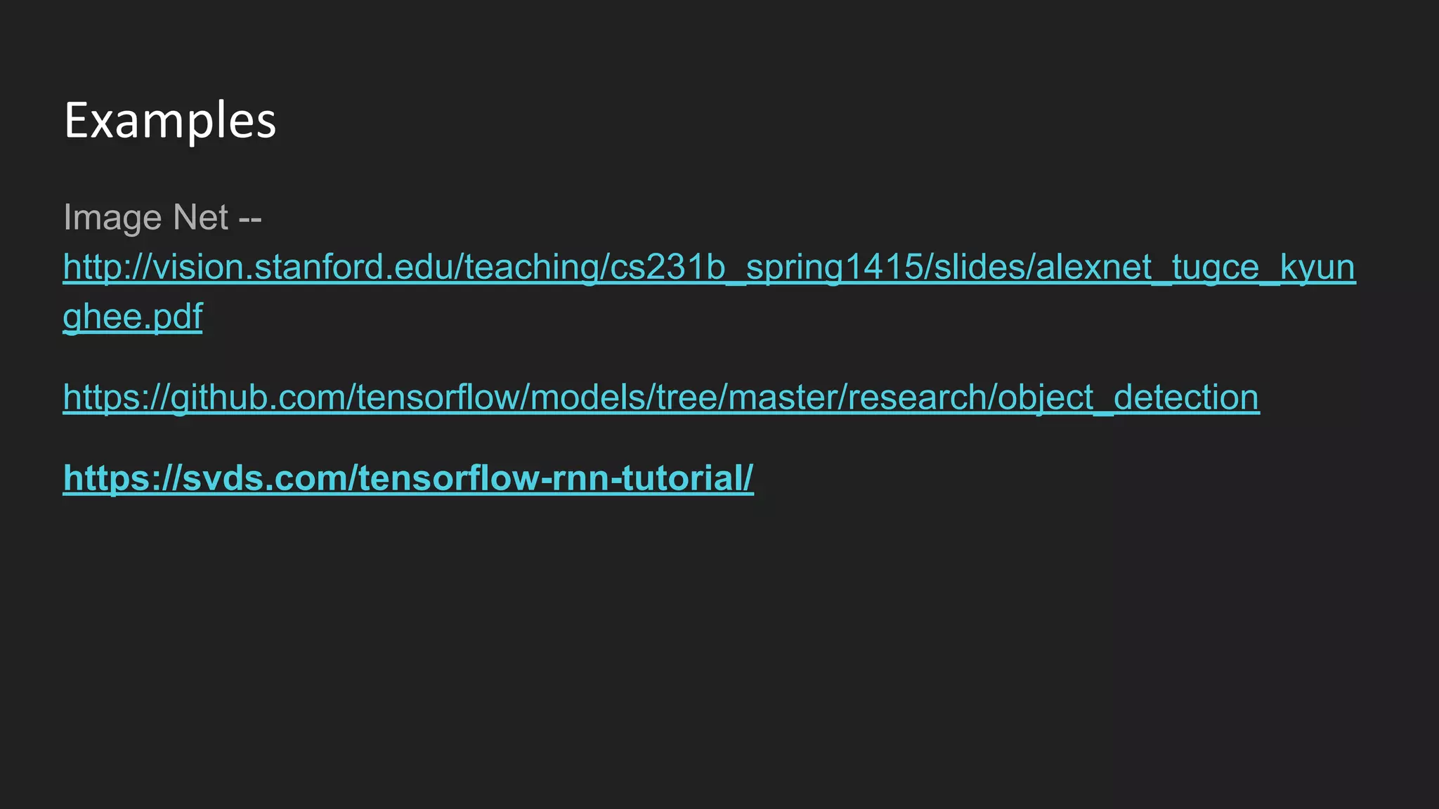 Examples
Image Net --
http://vision.stanford.edu/teaching/cs231b_spring1415/slides/alexnet_tugce_kyun
ghee.pdf
https://github.com/tensorflow/models/tree/master/research/object_detection
https://svds.com/tensorflow-rnn-tutorial/
 