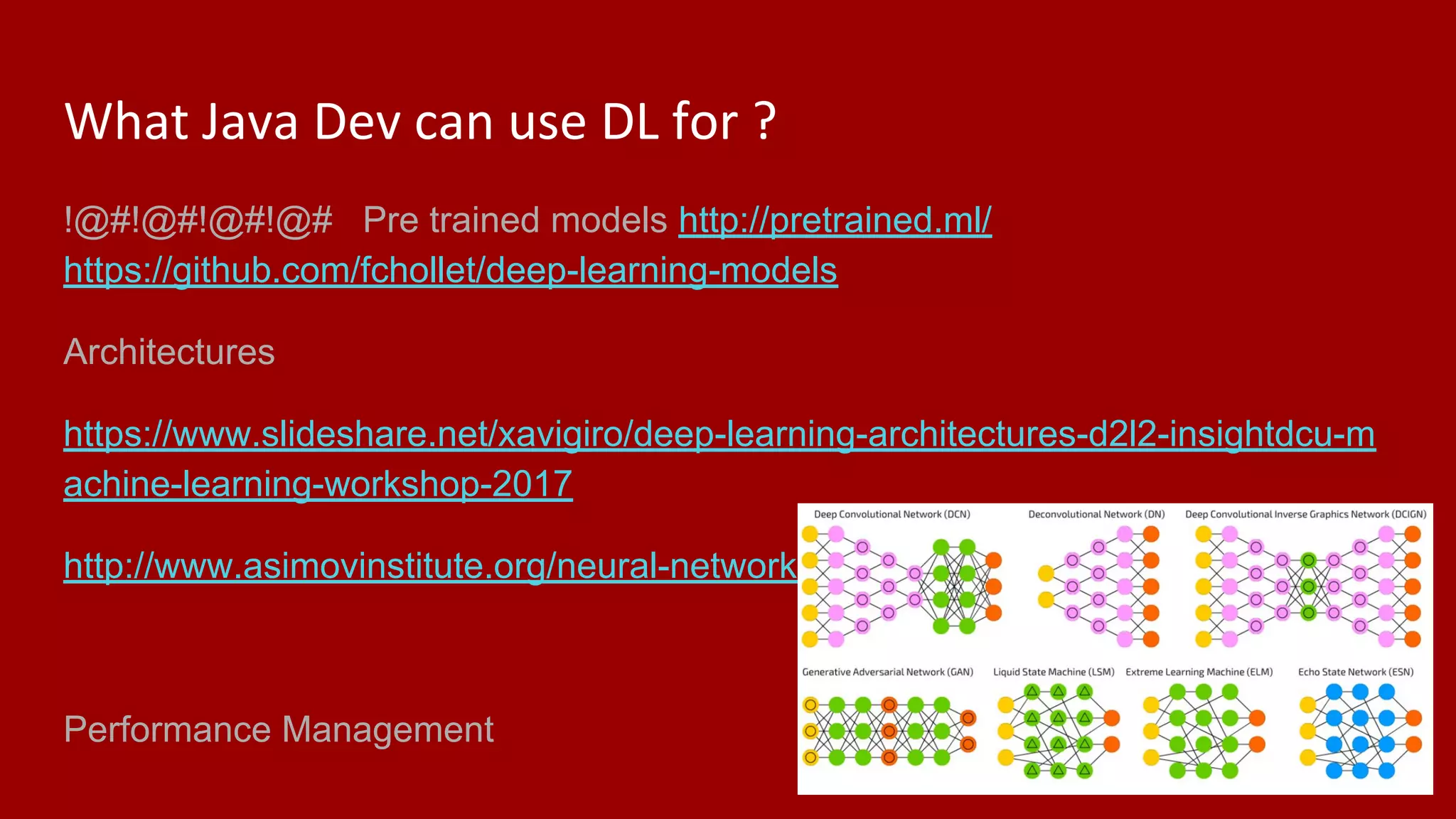 What Java Dev can use DL for ?
!@#!@#!@#!@# Pre trained models http://pretrained.ml/
https://github.com/fchollet/deep-learning-models
Architectures
https://www.slideshare.net/xavigiro/deep-learning-architectures-d2l2-insightdcu-m
achine-learning-workshop-2017
http://www.asimovinstitute.org/neural-network-zoo/
Performance Management
 