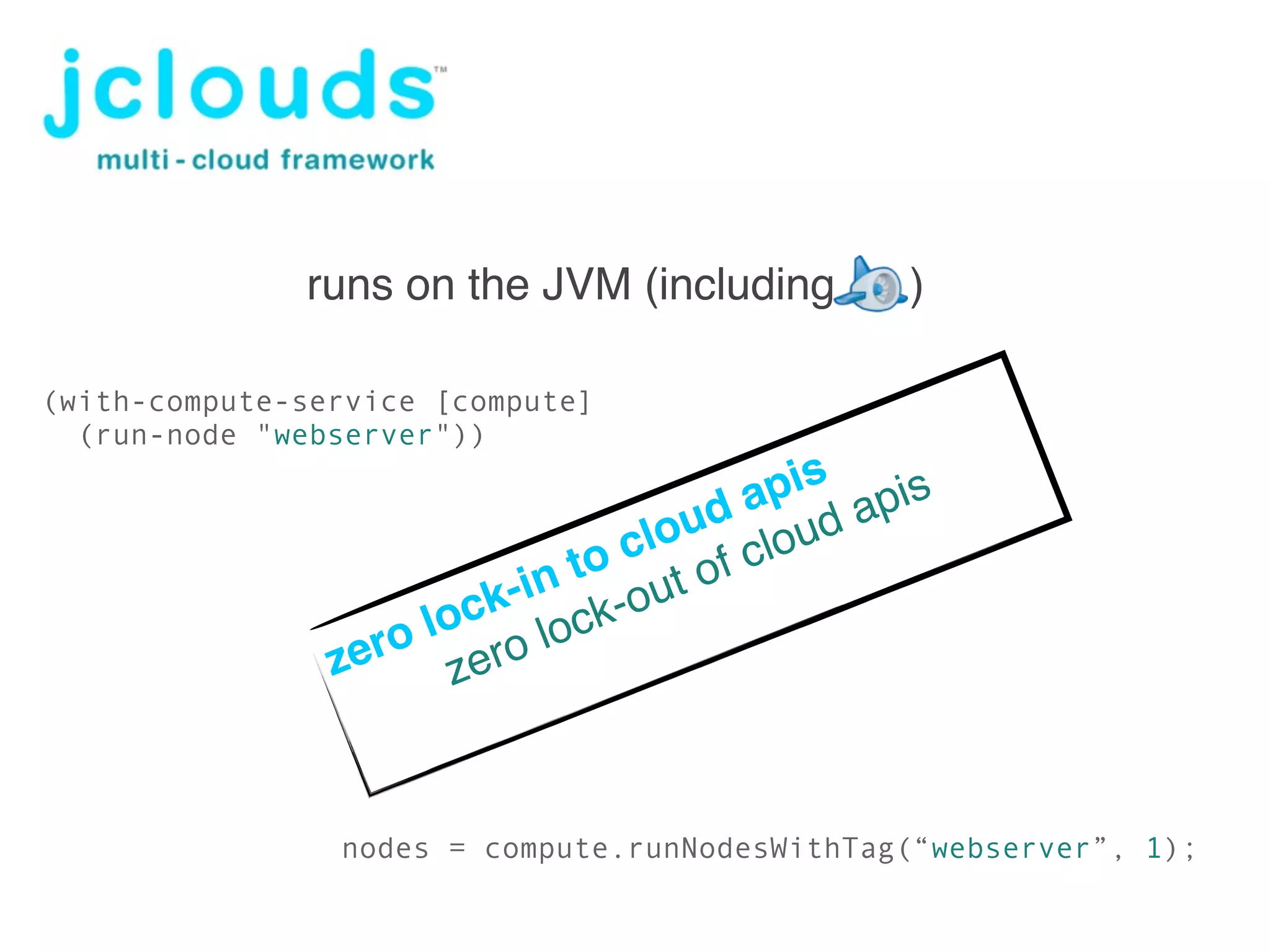 github jclouds/

              runs on the JVM (including       )

(with-compute-service [compute]
  (run-node "webserver"))
                                       pis pis
                                    d a ud a
                                 lou clo
                              o c t of
                       k- in t -ou
                    loc lock
                zero zero



                nodes = compute.runNodesWithTag(“webserver”, 1);
 
