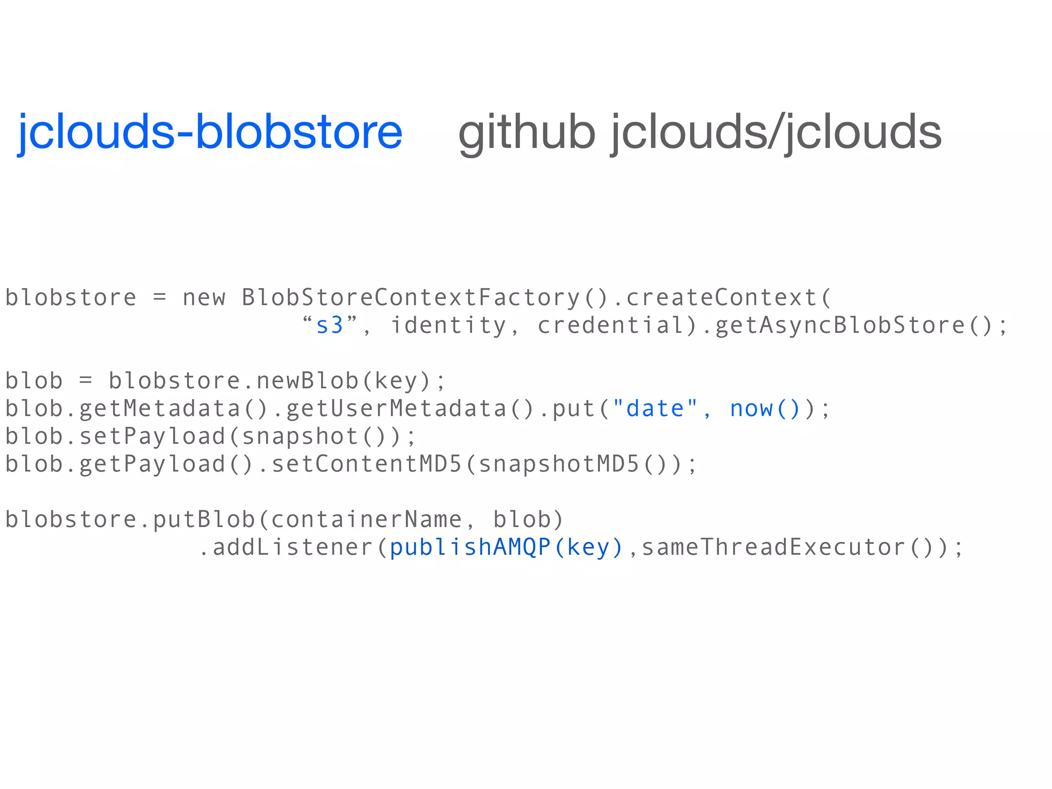 jclouds-blobstore             github jclouds/jclouds


blobstore = new BlobStoreContextFactory().createContext(
                    “s3”, identity, credential).getAsyncBlobStore();

blob = blobstore.newBlob(key);
blob.getMetadata().getUserMetadata().put("date", now());
blob.setPayload(snapshot());
blob.getPayload().setContentMD5(snapshotMD5());

blobstore.putBlob(containerName, blob)
             .addListener(publishAMQP(key),sameThreadExecutor());
 