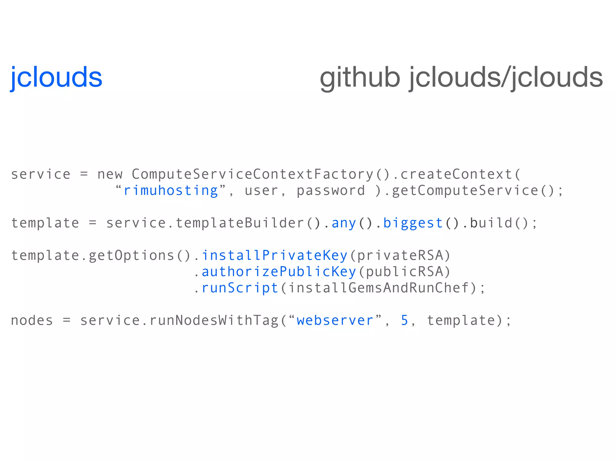 jclouds                            github jclouds/jclouds


service = new ComputeServiceContextFactory().createContext(
            “rimuhosting”, user, password ).getComputeService();

template = service.templateBuilder().any().biggest().build();

template.getOptions().installPrivateKey(privateRSA)
                     .authorizePublicKey(publicRSA)
                     .runScript(installGemsAndRunChef);

nodes = service.runNodesWithTag(“webserver”, 5, template);
 