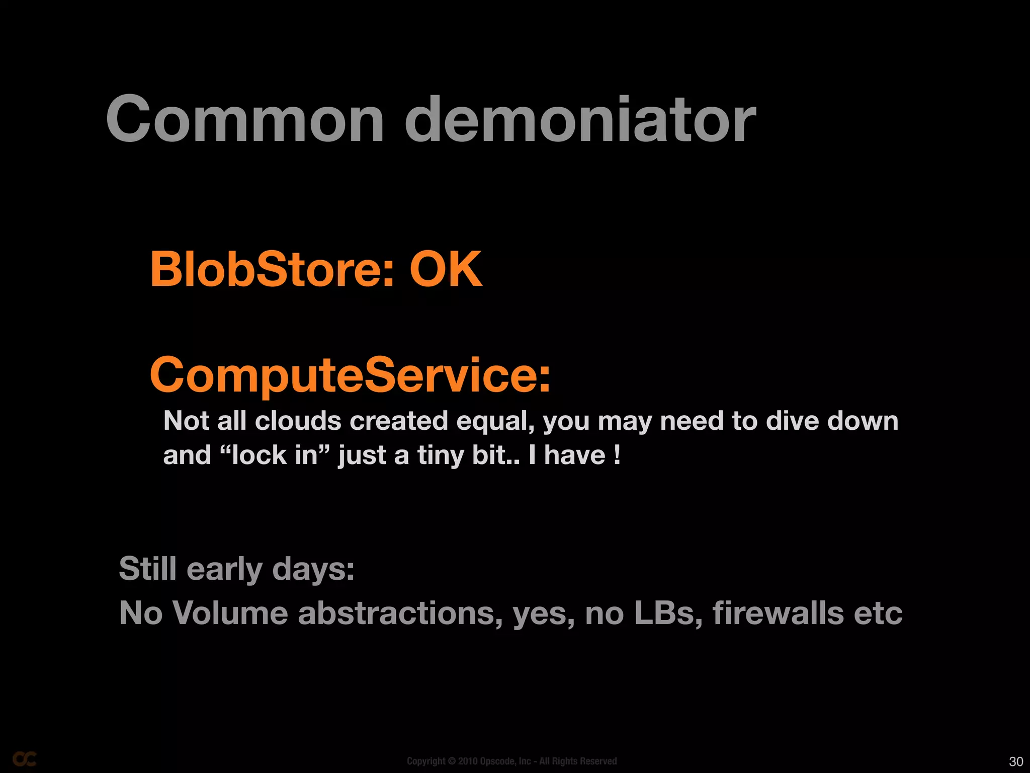 Common demoniator

 BlobStore: OK

 ComputeService:
  Not all clouds created equal, you may need to dive down
  and “lock in” just a tiny bit.. I have !



Still early days:
No Volume abstractions, yes, no LBs, ﬁrewalls etc



                    Copyright © 2010 Opscode, Inc - All Rights Reserved   30
 