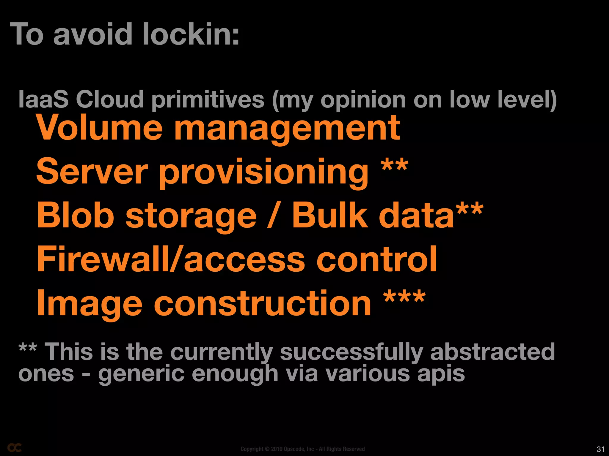 To avoid lockin:

IaaS Cloud primitives (my opinion on low level)
 Volume management
 Server provisioning **
 Blob storage / Bulk data**
 Firewall/access control
 Image construction ***
** This is the currently successfully abstracted
ones - generic enough via various apis

                   Copyright © 2010 Opscode, Inc - All Rights Reserved   31
 