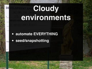 Cloudy
    environments

• automate EVERYTHING
• seed/snapshotting
 