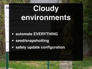 Cloudy
     environments

• automate EVERYTHING
• seed/snapshotting
• safely update conﬁguration
 