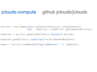 jclouds-compute               github jclouds/jclouds


service = new ComputeServiceContextFactory().createContext(
                   “ec2”, identity, credential).getComputeService();

template = service.templateBuilder().fastest().build();

template.getOptions().runScript(installGemsAndRunChef);

nodes = service.runNodesWithTag(“webserver”, 5, template);
 