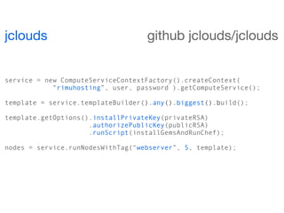 jclouds                            github jclouds/jclouds


service = new ComputeServiceContextFactory().createContext(
            “rimuhosting”, user, password ).getComputeService();

template = service.templateBuilder().any().biggest().build();

template.getOptions().installPrivateKey(privateRSA)
                     .authorizePublicKey(publicRSA)
                     .runScript(installGemsAndRunChef);

nodes = service.runNodesWithTag(“webserver”, 5, template);
 