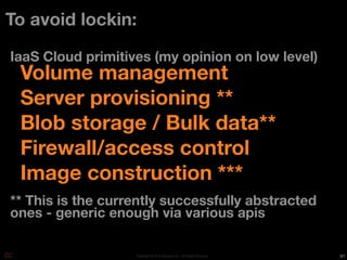 To avoid lockin:

IaaS Cloud primitives (my opinion on low level)
 Volume management
 Server provisioning **
 Blob storage / Bulk data**
 Firewall/access control
 Image construction ***
** This is the currently successfully abstracted
ones - generic enough via various apis

                   Copyright © 2010 Opscode, Inc - All Rights Reserved   31
 