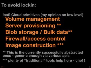 To avoid lockin:

IaaS Cloud primitives (my opinion on low level)
 Volume management
 Server provisioning **
 Blob storage / Bulk data**
 Firewall/access control
 Image construction ***
** This is the currently successfully abstracted
ones - generic enough via various apis
*** plenty of “traditional” tools help here - chef !
                     Copyright © 2010 Opscode, Inc - All Rights Reserved   31
 