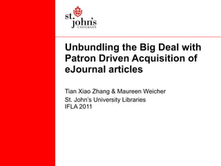 Unbundling the Big Deal with Patron Driven Acquisition of eJournal articles  Tian Xiao Zhang & Maureen Weicher St. John’s University Libraries IFLA 2011 