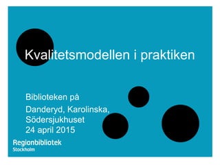 Kvalitetsmodellen i praktiken
Biblioteken på
Danderyd, Karolinska,
Södersjukhuset
24 april 2015
 