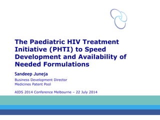 The Paediatric HIV Treatment 
Initiative (PHTI) to Speed 
Development and Availability of 
Needed Formulations 
Sandeep Juneja 
Business Development Director 
Medicines Patent Pool 
AIDS 2014 Conference Melbourne – 22 July 2014 
 