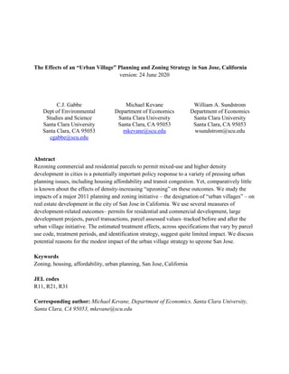 The Effects of an “Urban Village” Planning and Zoning Strategy in San Jose, California
version: 24 June 2020
C.J. Gabbe
Dept of Environmental
Studies and Science
Santa Clara University
Santa Clara, CA 95053
cgabbe@scu.edu
Michael Kevane
Department of Economics
Santa Clara University
Santa Clara, CA 95053
mkevane@scu.edu
William A. Sundstrom
Department of Economics
Santa Clara University
Santa Clara, CA 95053
wsundstrom@scu.edu
Abstract
Rezoning commercial and residential parcels to permit mixed-use and higher density
development in cities is a potentially important policy response to a variety of pressing urban
planning issues, including housing affordability and transit congestion. Yet, comparatively little
is known about the effects of density-increasing “upzoning” on these outcomes. We study the
impacts of a major 2011 planning and zoning initiative – the designation of “urban villages” – on
real estate development in the city of San Jose in California. We use several measures of
development-related outcomes– permits for residential and commercial development, large
development projects, parcel transactions, parcel assessed values–tracked before and after the
urban village initiative. The estimated treatment effects, across specifications that vary by parcel
use code, treatment periods, and identification strategy, suggest quite limited impact. We discuss
potential reasons for the modest impact of the urban village strategy to upzone San Jose.
Keywords
Zoning, housing, affordability, urban planning, San Jose, California
JEL codes
R11, R21, R31
Corresponding author: Michael Kevane, Department of Economics, Santa Clara University,
Santa Clara, CA 95053, mkevane@scu.edu
 