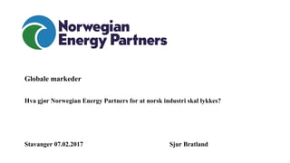 Globale markeder
Hva gjør Norwegian Energy Partners for at norsk industri skal lykkes?
Stavanger 07.02.2017 Sjur Bratland
 