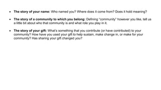  The story of your name: Who named you? Where does it come from? Does it hold meaning?
 The story of a community to which you belong: Defining “community” however you like, tell us
a little bit about who that community is and what role you play in it.
 The story of your gift: What’s something that you contribute (or have contributed) to your
community? How have you used your gift to help sustain, make change in, or make for your
community? Has sharing your gift changed you?
 
