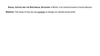 SOCIAL JUSTICE AND THE RHETORICAL SITUATION: A MODEL FOR UNDERSTANDING CHANGE-MAKING
Rhetoric: The study of how we use symbols to change our shared social world.
 