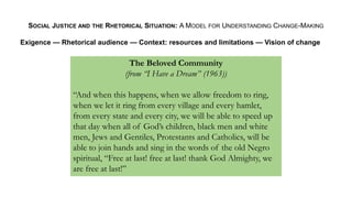 SOCIAL JUSTICE AND THE RHETORICAL SITUATION: A MODEL FOR UNDERSTANDING CHANGE-MAKING
Exigence — Rhetorical audience — Context: resources and limitations — Vision of change
The Beloved Community
(from “I Have a Dream” (1963))
“And when this happens, when we allow freedom to ring,
when we let it ring from every village and every hamlet,
from every state and every city, we will be able to speed up
that day when all of God’s children, black men and white
men, Jews and Gentiles, Protestants and Catholics, will be
able to join hands and sing in the words of the old Negro
spiritual, “Free at last! free at last! thank God Almighty, we
are free at last!”
 