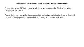 Nonviolent resistance: Does it work? (Erica Chenoweth)
Found that, while 26% of violent revolutions were successful, 53% of nonviolent
campaigns succeeded.
Found that every nonviolent campaign that got active participation from at least 3.5
percent of the population succeeded, and many succeeded with less.
 