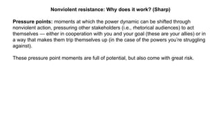 Nonviolent resistance: Why does it work? (Sharp)
Pressure points: moments at which the power dynamic can be shifted through
nonviolent action, pressuring other stakeholders (i.e., rhetorical audiences) to act
themselves — either in cooperation with you and your goal (these are your allies) or in
a way that makes them trip themselves up (in the case of the powers you’re struggling
against).
These pressure point moments are full of potential, but also come with great risk.
 