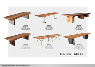 ALL RIGHTS RESERVED 2017
DINING TABLES
P#001156
Natural Finish
144” x 42” x 30”
(3048 x 1066 x 762 mm)
Suar solid slab table top
P#000539
Natural Finish
144” x 48” x 30”
(3048 x 1219 x 762 mm)
Suar solid slab table top
P#000625
Natural Finish
120” x 40” x 36”
(3048 x 1016 x 914 mm)
Suar slab table top
P#000298
Natural Finish
240” x 72” x 30”
(6096 x 1829 x 762 mm)
Suar slab table top
P#000538
Natural Finish
144” x 48” x 30”
(3048 x 1219 x 762 mm)
Suar solid slab table top
P#000638
Natural Finish
120” x 40” x 30”
(3048 x 1016 x 762 mm)
Engineered table top with teak
veneer
 