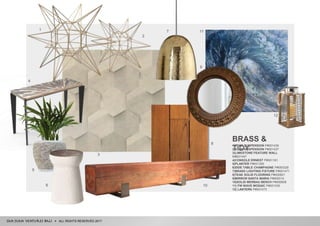 ALL RIGHTS RESERVED 2017
BRASS &
TIDY
1|STAR SUSPENSION P#001436
2|STAR SUSPENSION P#001437
3|LIMESTONE FEATURE WALL
M#001447
4|CONSOLE ERNEST P#001161
5|PLANTER P#001355
6|SIDE TABLE CHAMPAGNE P#000328
7|BRASS LIGHTING FIXTURE P#001471
8|TEAK SOLID FLOORING P#000821
9|MIRROR SANTA MARIA P#000014
10|SOLID MERBAU BENCH P#000606
11| FW WAVE MOSAIC P#001435
12| LANTERN P#001473
1
2
12
5
6
9
9
10
4
5
6 10
8
7 11
3
 