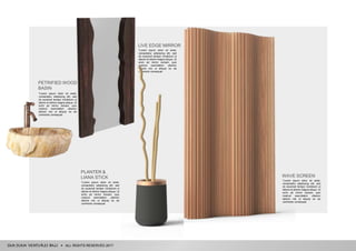 ALL RIGHTS RESERVED 2017
PLANTER &
LIANA STICK
"Lorem ipsum dolor sit amet,
consectetur adipiscing elit, sed
do eiusmod tempor incididunt ut
labore et dolore magna aliqua. Ut
enim ad minim veniam, quis
nostrud exercitation ullamco
laboris nisi ut aliquip ex ea
commodo consequat.
PETRIFIED WOOD
BASIN
"Lorem ipsum dolor sit amet,
consectetur adipiscing elit, sed
do eiusmod tempor incididunt ut
labore et dolore magna aliqua. Ut
enim ad minim veniam, quis
nostrud exercitation ullamco
laboris nisi ut aliquip ex ea
commodo consequat.
LIVE EDGE MIRROR
"Lorem ipsum dolor sit amet,
consectetur adipiscing elit, sed
do eiusmod tempor incididunt ut
labore et dolore magna aliqua. Ut
enim ad minim veniam, quis
nostrud exercitation ullamco
laboris nisi ut aliquip ex ea
commodo consequat.
WAVE SCREEN
"Lorem ipsum dolor sit amet,
consectetur adipiscing elit, sed
do eiusmod tempor incididunt ut
labore et dolore magna aliqua. Ut
enim ad minim veniam, quis
nostrud exercitation ullamco
laboris nisi ut aliquip ex ea
commodo consequat.
 