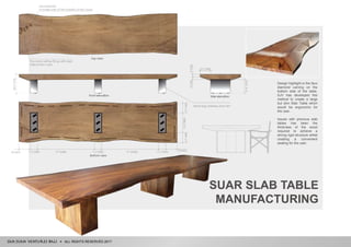 ALL RIGHTS RESERVED 2017
SUAR SLAB TABLE
MANUFACTURING
Design highlight is the faux
diamond carving on the
bottom side of the table.
SJV has developed this
method to create a large
but slim Slab Table which
would be ergonomic for
the user.
Issues with previous slab
tables has been the
thickness of the wood
required to achieve a
strong rigid structure whilst
creating a convenient
seating for the user.
 