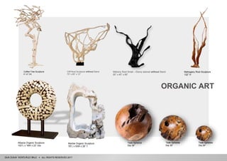 Mahogany Root Sculpture
132” H
Albacia Organic Sculpture
102”L x 18W x 22” Dia
Mahony Root Small – Ebony stained without Stand
60” x 40” x 69”
Teak Spheres
Dia 39”
Teak Spheres
Dia 35”
Teak Spheres
Dia 24”
Marble Organic Sculpture
78”L x 50W x 28” T
Coffee Tree Sculpture
6’-12’ (H)
Cliff Root Sculpture without Stand
70” x 65” x 12”
ALL RIGHTS RESERVED 2017
ORGANIC ART
 