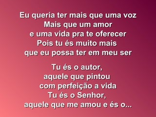 Eu queria ter mais que uma vozEu queria ter mais que uma voz
Mais que um amorMais que um amor
e uma vida pra te oferecere uma vida pra te oferecer
Pois tu és muito maisPois tu és muito mais
que eu possa ter em meu serque eu possa ter em meu ser
Tu és o autor,Tu és o autor,
aquele que pintouaquele que pintou
com perfeição a vidacom perfeição a vida
Tu és o Senhor,Tu és o Senhor,
aquele que me amou e és o...aquele que me amou e és o...
 