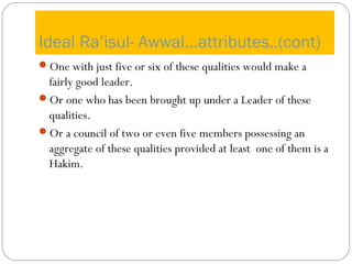 Ideal Ra’isul- Awwal…attributes..(cont)
One with just five or six of these qualities would make a
fairly good leader.
Or one who has been brought up under a Leader of these
qualities.
Or a council of two or even five members possessing an
aggregate of these qualities provided at least one of them is a
Hakim.
 