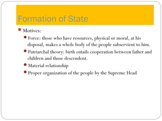 Formation of State
Motives:
Force: those who have resources, physical or moral, at his
disposal, makes a whole body of the people subservient to him.
Patriarchal theory: birth entails cooperation between father and
children and those descendent.
Material relationship
Proper organization of the people by the Supreme Head
 