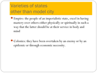 Varieties of states
other than model city
Empire: the people of an imperialistic state, excel in having
mastery over others either physically or spiritually in such a
way that the latter should be at their service in body and
mind
Colonies: they have been overtaken by an enemy or by an
epidemic or through economic necessity.
 