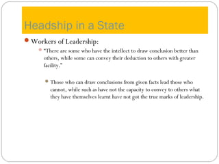 Headship in a State
Workers of Leadership:
“There are some who have the intellect to draw conclusion better than
others, while some can convey their deduction to others with greater
facility.”
Those who can draw conclusions from given facts lead those who
cannot, while such as have not the capacity to convey to others what
they have themselves learnt have not got the true marks of leadership.
 