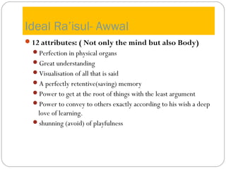 Ideal Ra’isul- Awwal
12 attributes: ( Not only the mind but also Body)
Perfection in physical organs
Great understanding
Visualisation of all that is said
A perfectly retentive(saving) memory
Power to get at the root of things with the least argument
Power to convey to others exactly according to his wish a deep
love of learning.
shunning (avoid) of playfulness
 