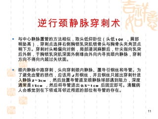 逆行颈静脉穿刺术 与中心静脉置管的方法相似，取头低仰卧位（头低 10% ，肩部稍垫高），穿刺点选择右侧胸锁乳突肌锁骨头与胸骨头夹角顶点稍下方。穿刺时头略偏向对侧，局部浸润麻醉后，针尖指向乳突后外侧，于胸锁乳突肌深面外侧缘由外向内寻找颈内静脉，穿刺方向不得向内超过矢状面。 颈内静脉中路穿刺，头向穿刺颈内静脉、置导引钢丝和导管。为了避免血管的损伤，应该用 J 形钢丝，并且钢丝只超出穿刺针进入静脉 2~3cm ，然后放置导管直至颈静脉球部遇到阻力，深度通常是 15cm ，然后将导管退出 0.5~1cm 后固定即可。清醒病人会感觉到在下领或耳邻近颅底的部位有导管的存在。 