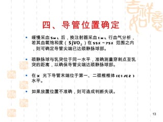 四、导管位置确定 缓慢采血 5ml  后，换注射器采血 1ml  行血气分析，若其血氧饱和度（ SjVO 2 ）在 55%~75% 范围之内，则可确定导管尖端已达颈静脉球部。 颈静脉球与乳突位于同一水平，准确测量穿刺点至乳突的距离，以确保导管尖端达颈静脉球部。 在 X  光下导管末端位于第一、二颈椎椎体 (C1/C2 )  水平。 如果放置位置不准确，则可造成判断失误。 