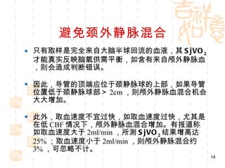 避免颈外静脉混合 只有取样是完全来自大脑半球回流的血液，其 SjVO 2 才能真实反映脑氧供需平衡，如含有来自颅外静脉血，则会造成判断错误。 因此，导管的顶端应位于颈静脉球的上部，如果导管位置低于颈静脉球部＞ 2cm ，则颅外静脉血混合机会大大增加。 此外，取血速度不宜过快，如取血速度过快，尤其是在低 CBF 情况下，颅外静脉血混合增加。有报道称如取血速度大于 2ml/min ，所测 SjVO 2 结果增高达 25% ；取血速度小于 2ml/min ，则颅外静脉混合约 3% ，可忽略不计。 