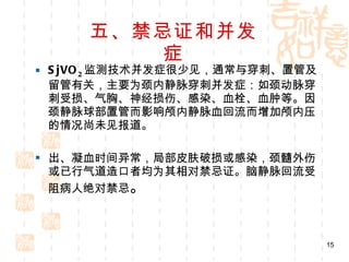 五、禁忌证和并发症 SjVO 2 监测技术并发症很少见，通常与穿刺、置管及留管有关，主要为颈内静脉穿刺并发症：如颈动脉穿刺受损、气胸、神经损伤、感染、血栓、血肿等。因颈静脉球部置管而影响颅内静脉血回流而增加颅内压的情况尚未见报道。 出、凝血时间异常，局部皮肤破损或感染，颈髓外伤或已行气道造口者均为其相对禁忌证。脑静脉回流受阻病人绝对禁忌 。 