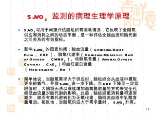 SjVO 2   监测的病理生理学原理 SjVO 2 可用于间接评估脑组织氧消耗情况，它反映了全脑氧供应和消耗之间的动态平衡，是一种评估全脑血流和脑代谢之间关系的有效指标。 影响 SjVO 2 的因素包括：脑血流量（ Cerebral Blood Flow ， CBF ）、脑氧代谢率（ Cerebral Metabolic Rate of Oxygen ， CMRO 2 ）、动脉氧含量（ Arterial Oxygen Content ， CaO 2 ）和血红蛋白含量（ Hemoglobin ， Hb ） 简单地说，当脑氧需求大于供应时，脑组织会从血液中摄取更多的氧气，导致 SjVO 2 进一步下降。当 CBF 下降至一定低限值时，大脑将无法以继续增加血氧摄取量的方式来完全代偿低血流量对脑代谢的影响。此后，脑组织氧消耗量将逐渐减少，继而有氧代谢转化为无氧代谢，脑回流血液中乳酸含量增加。相反地，当脑氧供应大于需求量时，  SjVO 2 升高。 