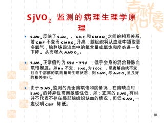 SjVO 2   监测的病理生理学原理 SjVO 2 反映了 SaO 2   、 CBF 和 CMRO 2 之间的相互关系。若 CBF 不变而 CMRO 2 升高，脑组织将从血液中摄取更多氧气，脑静脉回流血中的氧含量或氧饱和度会进一步下降 ,  从而增大 AjVDO 2 。 SjVO 2 正常值约为 55%~75% ，低于全身的混合静脉血氧饱和度。 如 Hb 不变， SaO 2 为 100% ，氧离解曲线不变且血中溶解的氧含量是生理状态，则 SjVO 2 与 AjvDO 2 呈良好的相关变化。 由于 SjVO 2 监测的是全脑氧饱和度情况，在脑缺血时 SjVO 2 的特异性高而敏感性低，如：正常的 SjVO 2 有时并不代表不存在局部脑组织缺血的情况，但低 SjVO 2 一定说明 CBF  降低。 