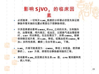影响 SjVO 2   的临床因素 必须强调，一切有关 SjVO 2 数据的分析都必须首先保证颈静脉导管末端的位置必需是位于颈静脉球部。 许多因素都会影响 CMRO 2 和 DO 2 之间的关系。当有脑外伤、血管栓塞、颅内高压、低血压、过度换气或血管痉挛时， CBF  将会降低。在这些情况下，如果 CMRO 2   能够保持稳定或升高，则 SjVO 2   降低。低氧血症和 CMRO 2 增加 (  如热性疾病、癫痫）也会导致 SjVO 2   下降。 SjVO 2   升高可能是因为： CMRO 2   降低（如低温、使用镇静药）、 CBF  升高、病理性动静脉瘘和脑死亡等。 其他影响 SjVO 2 的因素还有全身 pH  值、 CPB 氧和器种类、病人年龄。 