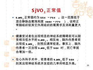 SjVO 2 正常值 SjVO 2 正常值约为 55% ~75%  。这一范围低于混合静脉血氧饱和度  (68%~77%  ），说明正常脑组织较其它外周组织的氧需求及消耗量更大。 健康受试者在出现明显的神经系统障碍前可以耐受相当低水平的 SjVO 2 。相反地，脑外伤患者若出现低 SjVO 2 ，则预后通常较差。事实上，脑外伤患者一次出现 SjVO 2 低于 50% 时，死亡率就会增加一倍。 在心外科手术中，若患者的 SjVO 2 低于 50% ，则其出现神经系统并发症的几率将明显升高。 