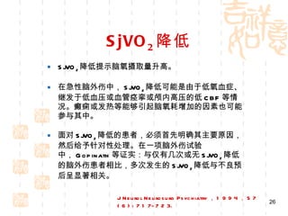 SjVO 2 降低 SjVO 2 降低提示脑氧摄取量升高。 在急性脑外伤中， SjVO 2 降低可能是由于低氧血症、继发于低血压或血管痉挛或颅内高压的低 CBF 等情况。癫痫或发热等能够引起脑氧耗增加的因素也可能参与其中。 面对 SjVO 2 降低的患者，必须首先明确其主要原因，然后给予针对性处理。在一项脑外伤试验中， Gopinath 等证实：与仅有几次或无 SjVO 2 降低的脑外伤患者相比，多次发生的 SjVO 2 降低与不良预后呈显著相关。 J Neurol Neurosurg Psychiatry ， 1 9 9 4 ， 5 7 ( 6 ) : 7 1 7-7 2 3. 