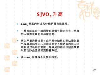SjVO 2 升高 SjVO 2 升高的判读和处理更具有挑战性。 一种可能是由于脑血管自动调节能力丧失，患者的入脑血流量明显异常升高。 更为严重的情况是：由于部分脑组织无法摄取氧气或者局部颅内压异常升高使入脑动脉血流无法顺利通过毛细血管床，导致局部脑组织缺血缺氧以及动脉血直接回流静脉系统。 高 SjVO 2 同样与不良预后相关。 