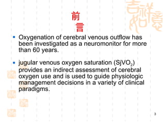 前  言 Oxygenation of cerebral venous outflow has been investigated as a neuromonitor for more than 60 years. jugular venous oxygen saturation (SjVO 2 ) provides an indirect assessment of cerebral oxygen use and is used to guide physiologic management decisions in a variety of clinical paradigms. 