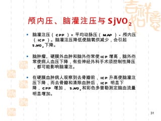 颅内压、脑灌注压与 SjVO 2 脑灌注压（ CPP ） = 平均动脉压（ MAP ） - 颅内压（ ICP ）。脑灌注压降低使脑氧供减少，会引起 SjVO 2 下降。 脑肿瘤、硬膜外血肿和脑外伤常使 ICP 增高，脑外伤常使病人血压下降，有些神经外科手术须控制性降压，都可能影响脑灌注。 在硬膜血肿病人观察到去骨瓣前， ICP 升高使脑灌注压下降，而去骨瓣和清除血肿后， ICP  明显下降， CPP  增加，  SjVO 2 和彩色多普勒测定脑血流量明显增加。 